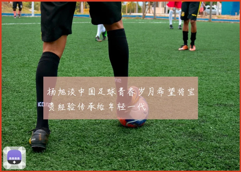 杨旭谈中国足球青春岁月希望将宝贵经验传承给年轻一代