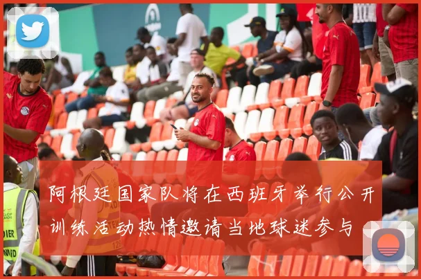 阿根廷国家队将在西班牙举行公开训练活动热情邀请当地球迷参与