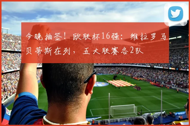 今晚抽签！欧联杯16强：维拉罗马贝蒂斯在列，五大联赛各2队