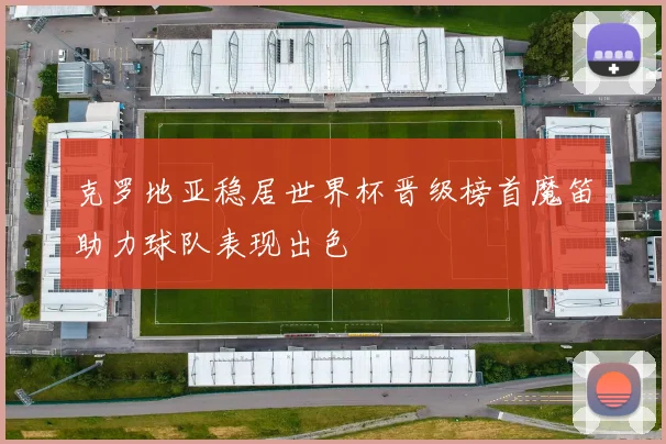 克罗地亚稳居世界杯晋级榜首魔笛助力球队表现出色