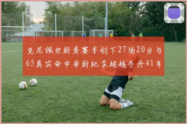 克尼佩尔新秀赛季创下27场20分与65真实命中率新纪录超越乔丹41年历史
