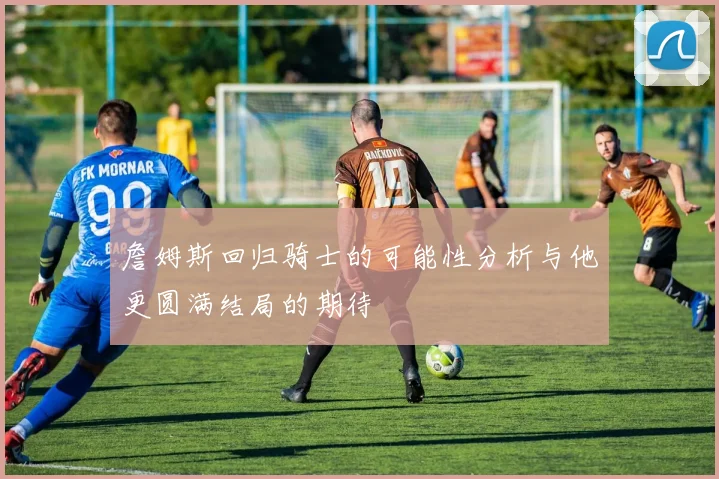 詹姆斯回归骑士的可能性分析与他更圆满结局的期待