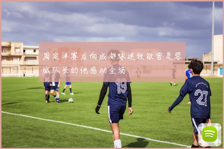周定洋赛后向成都球迷致敬曾是蓉城队长的他感动全场