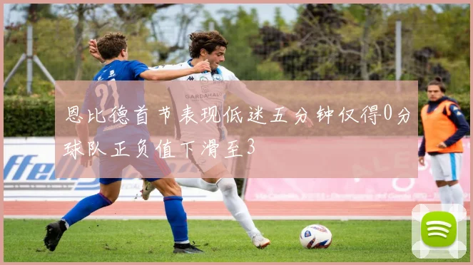 恩比德首节表现低迷五分钟仅得0分球队正负值下滑至3
