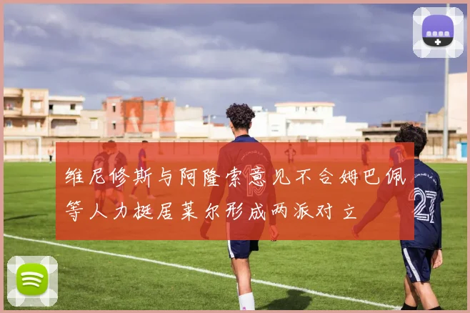 维尼修斯与阿隆索意见不合姆巴佩等人力挺居莱尔形成两派对立