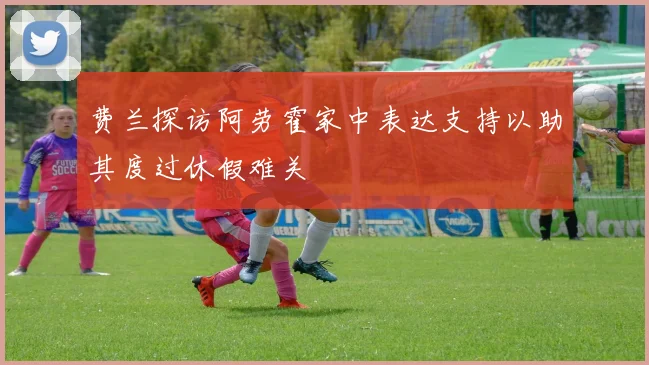 费兰探访阿劳霍家中表达支持以助其度过休假难关