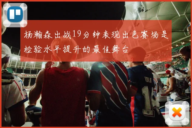 杨瀚森出战19分钟表现出色赛场是检验水平提升的最佳舞台